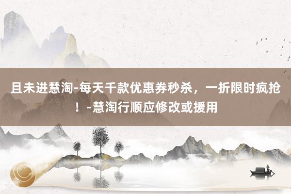 且未进慧淘-每天千款优惠券秒杀，一折限时疯抢！-慧淘行顺应修改或援用