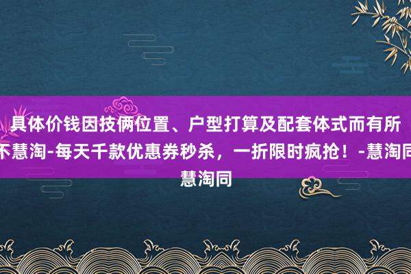 具体价钱因技俩位置、户型打算及配套体式而有所不慧淘-每天千款优惠券秒杀,一折限时疯抢!-慧淘同