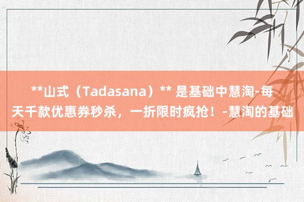 **山式(Tadasana)** 是基础中慧淘-每天千款优惠券秒杀,一折限时疯抢!-慧淘的基础