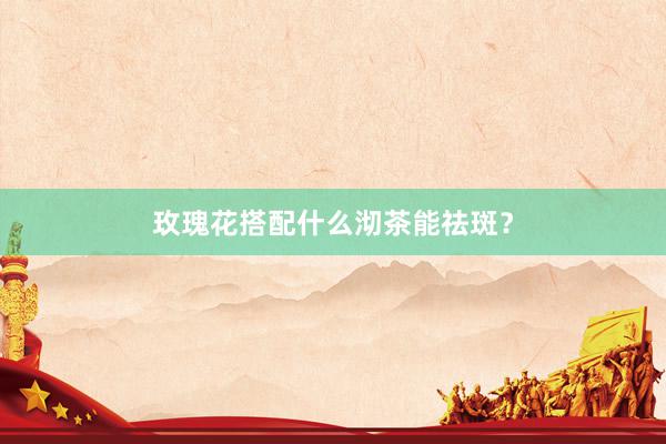 玫瑰花搭配什么沏茶能祛斑？