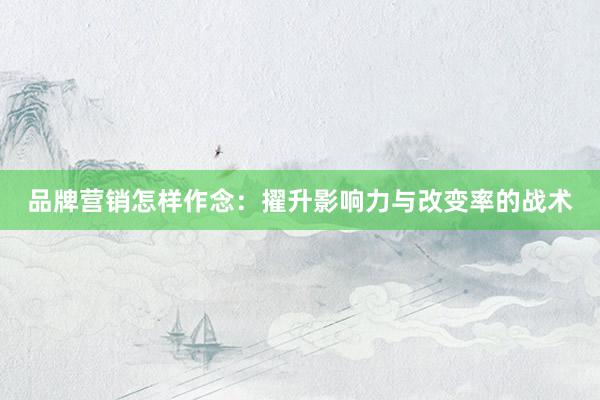 品牌营销怎样作念:擢升影响力与改变率的战术